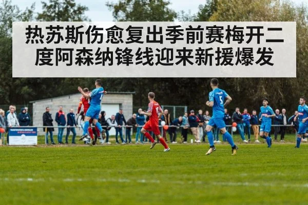 热苏斯伤愈复出季前赛梅开二度阿森纳锋线迎来新援爆发